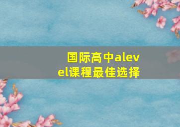 国际高中alevel课程最佳选择