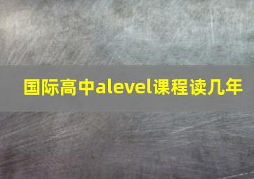 国际高中alevel课程读几年