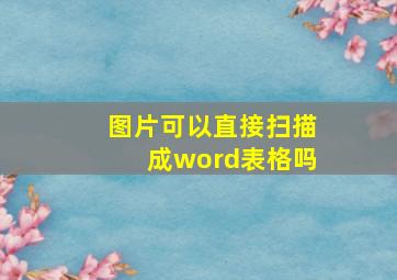 图片可以直接扫描成word表格吗