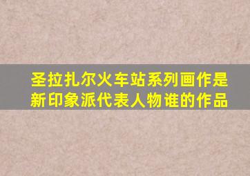 圣拉扎尔火车站系列画作是新印象派代表人物谁的作品