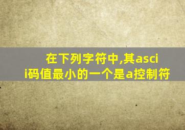 在下列字符中,其ascii码值最小的一个是a控制符