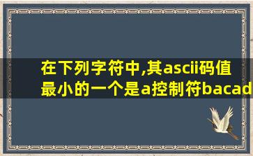 在下列字符中,其ascii码值最小的一个是a控制符bacadp