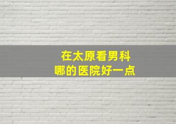 在太原看男科哪的医院好一点