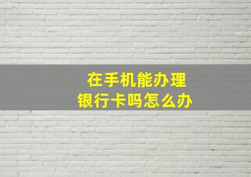 在手机能办理银行卡吗怎么办