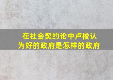 在社会契约论中卢梭认为好的政府是怎样的政府