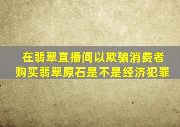 在翡翠直播间以欺骗消费者购买翡翠原石是不是经济犯罪