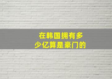 在韩国拥有多少亿算是豪门的