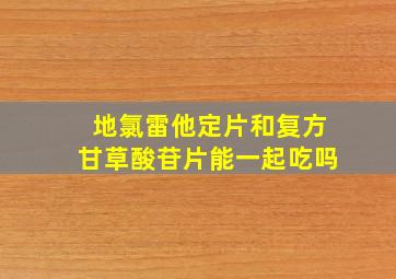 地氯雷他定片和复方甘草酸苷片能一起吃吗