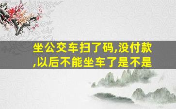 坐公交车扫了码,没付款,以后不能坐车了是不是