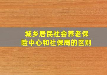 城乡居民社会养老保险中心和社保局的区别