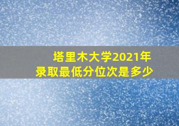 塔里木大学2021年录取最低分位次是多少