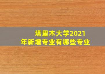 塔里木大学2021年新增专业有哪些专业