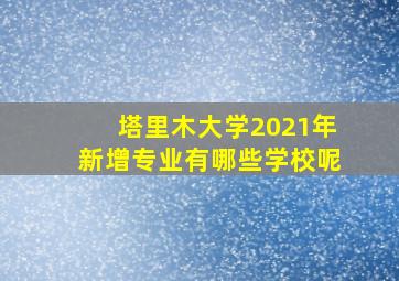 塔里木大学2021年新增专业有哪些学校呢