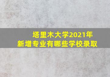 塔里木大学2021年新增专业有哪些学校录取