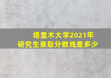 塔里木大学2021年研究生录取分数线是多少