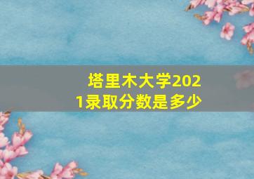 塔里木大学2021录取分数是多少