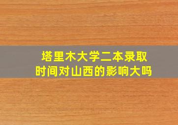 塔里木大学二本录取时间对山西的影响大吗