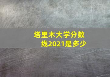 塔里木大学分数线2021是多少