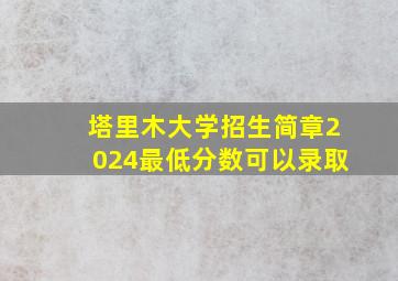 塔里木大学招生简章2024最低分数可以录取