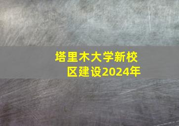 塔里木大学新校区建设2024年