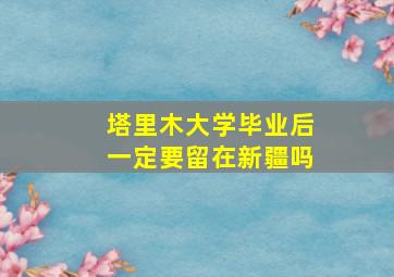 塔里木大学毕业后一定要留在新疆吗