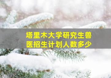 塔里木大学研究生兽医招生计划人数多少