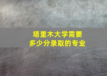 塔里木大学需要多少分录取的专业