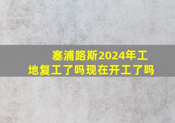 塞浦路斯2024年工地复工了吗现在开工了吗