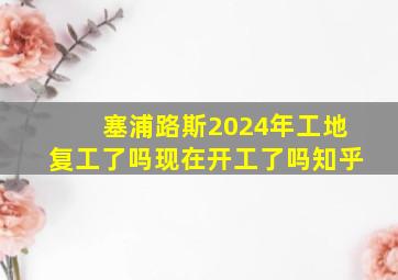 塞浦路斯2024年工地复工了吗现在开工了吗知乎