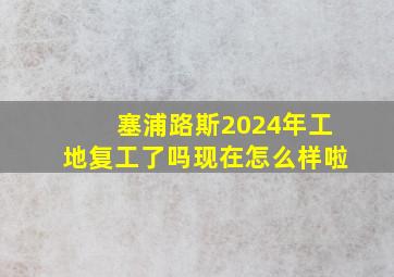 塞浦路斯2024年工地复工了吗现在怎么样啦