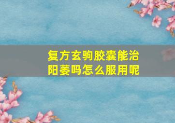 复方玄驹胶囊能治阳萎吗怎么服用呢