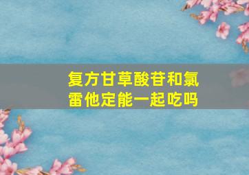 复方甘草酸苷和氯雷他定能一起吃吗