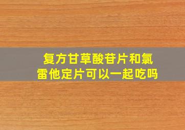 复方甘草酸苷片和氯雷他定片可以一起吃吗