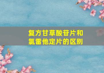 复方甘草酸苷片和氯雷他定片的区别