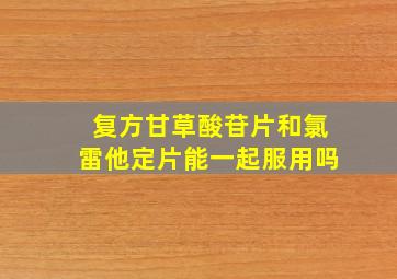 复方甘草酸苷片和氯雷他定片能一起服用吗