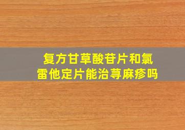 复方甘草酸苷片和氯雷他定片能治荨麻疹吗