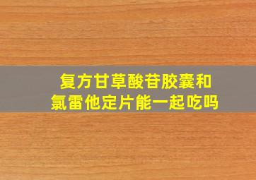 复方甘草酸苷胶囊和氯雷他定片能一起吃吗