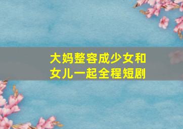 大妈整容成少女和女儿一起全程短剧