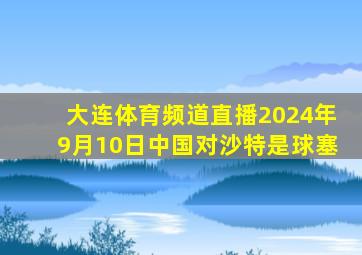 大连体育频道直播2024年9月10日中国对沙特是球塞