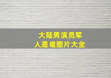 大陆男演员军人是谁图片大全