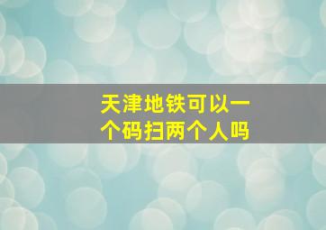 天津地铁可以一个码扫两个人吗