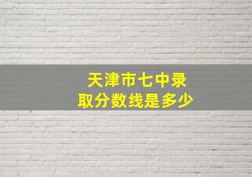 天津市七中录取分数线是多少