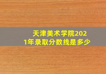 天津美术学院2021年录取分数线是多少