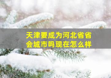 天津要成为河北省省会城市吗现在怎么样