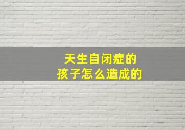 天生自闭症的孩子怎么造成的