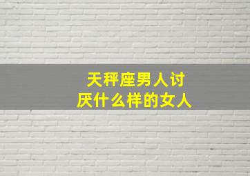 天秤座男人讨厌什么样的女人