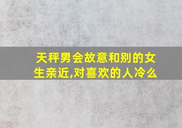 天秤男会故意和别的女生亲近,对喜欢的人冷么