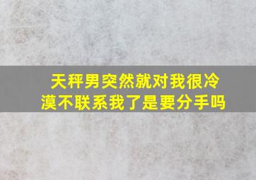 天秤男突然就对我很冷漠不联系我了是要分手吗