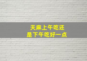 天麻上午吃还是下午吃好一点