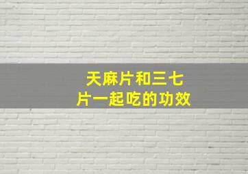 天麻片和三七片一起吃的功效